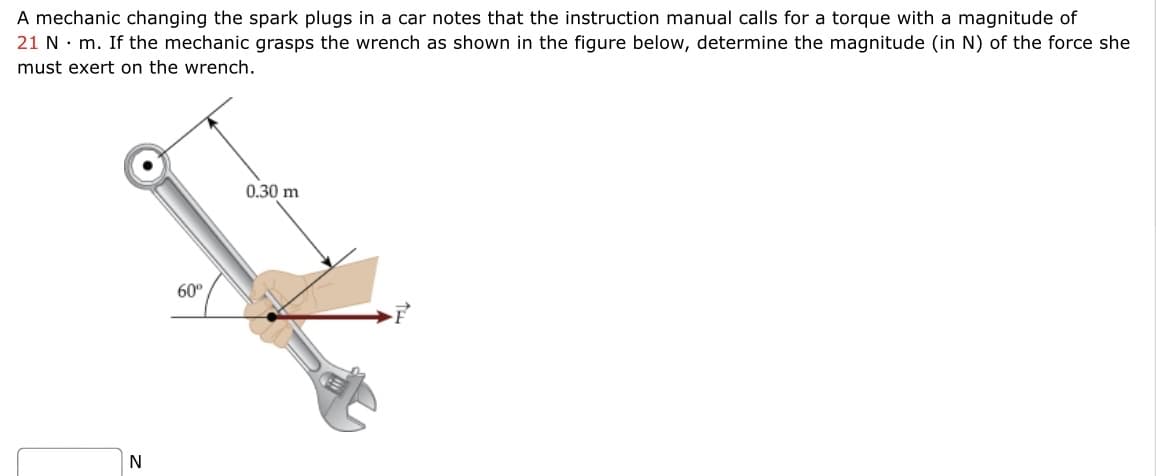 A mechanic changing the spark plugs in a car notes that the instruction manual calls for a torque with a magnitude of
21 N. m. If the mechanic grasps the wrench as shown in the figure below, determine the magnitude (in N) of the force she
must exert on the wrench.
0.30 m
60°
N
