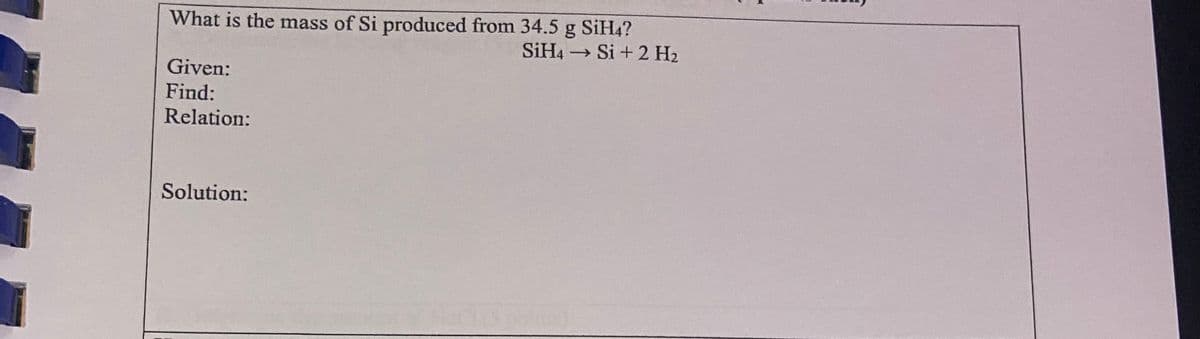 What is the mass of Si produced from 34.5 g SiH4?
Si + 2 H2
SIH4
Given:
Find:
Relation:
Solution:
