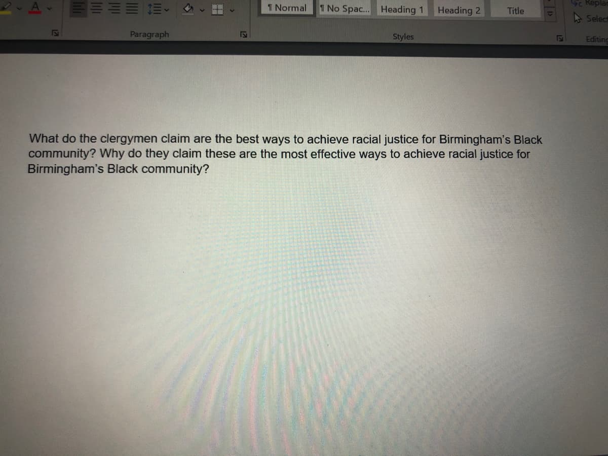 T Normal
1 No Spac... Heading 1
Heading 2
Sc Replar
Title
- Select
Paragraph
Styles
Editing
What do the clergymen claim are the best ways to achieve racial justice for Birmingham's Black
community? Why do they claim these are the most effective ways to achieve racial justice for
Birmingham's Black community?
