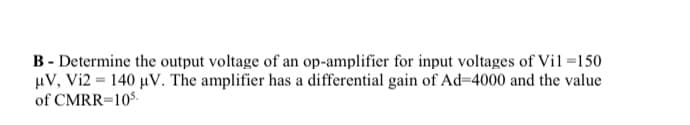 B - Determine the output voltage of an op-amplifier for input voltages of Vil=150
uV, Vi2 = 140 µV. The amplifier has a differential gain of Ad=4000 and the value
of CMRR=105:
