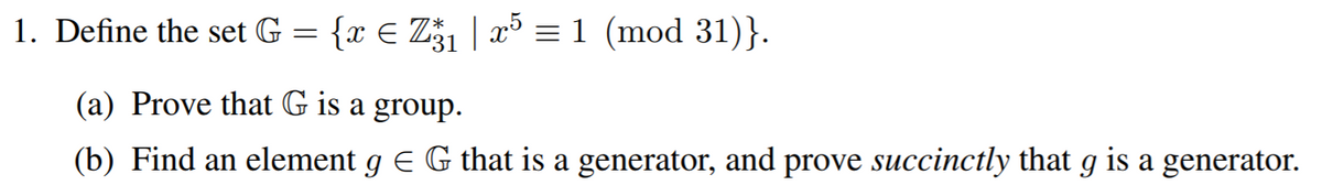 1. Define the set G
{x € Z1 | x³ = 1 (mod 31)}.
(a) Prove that G is a group.
(b) Find an element g E G that is a generator, and prove succinctly that g is a generator.
