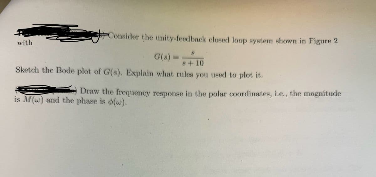 with
Consider the unity-feedback closed loop system shown in Figure 2
G(8) = + 10
8
8
Sketch the Bode plot of G(s). Explain what rules you used to plot it.
Draw the frequency response in the polar coordinates, i.e., the magnitude
is M(w) and the phase is (w).