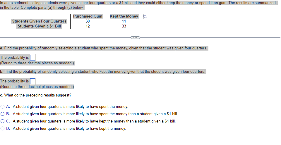 In an experiment, college students were given either four quarters or a $1 bill and they could either keep the money or spend it on gum. The results are summarized
in the table. Complete parts (a) through (c) below.
Students Given Four Quarters
Students Given a $1 Bill
Purchased Gum
30
12
Kept the Money
11
33
a. Find the probability of randomly selecting a student who spent the money, given that the student was given four quarters.
The probability is
(Round to three decimal places as needed.)
b. Find the probability of randomly selecting a student who kept the money, given that the student was given four quarters.
The probability is
(Round to three decimal places as needed.)
c. What do the preceding results suggest?
O A. A student given four quarters is more likely to have spent the money.
O B. A student given four quarters is more likely to have spent the money than a student given a $1 bill.
O C. A student given four quarters is more likely to have kept the money than a student given a $1 bill.
O D. A student given four quarters is more likely to have kept the money.