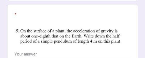 5. On the surface of a plant, the acceleration of gravity is
about one-eighth that on the Earth. Write down the half
period of a simple pendulum of length 4 m on this plant
Your answer
