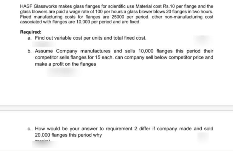 HASF Glassworks makes glass flanges for scientific use Material cost Rs.10 per flange and the
glass blowers are paid a wage rate of 100 per hours a glass blower blows 20 flanges in two hours.
Fixed manufacturing costs for flanges are 25000 per period. other non-manufacturing cost
associated with flanges are 10,000 per period and are fixed.
Required:
a. Find out variable cost per units and total fixed cost.
b. Assume Company manufactures and sells 10,000 flanges this period their
competitor sells flanges for 15 each. can company sell below competitor price and
make a profit on the flanges
c. How would be your answer to requirement 2 differ if company made and sold
20,000 flanges this period why
