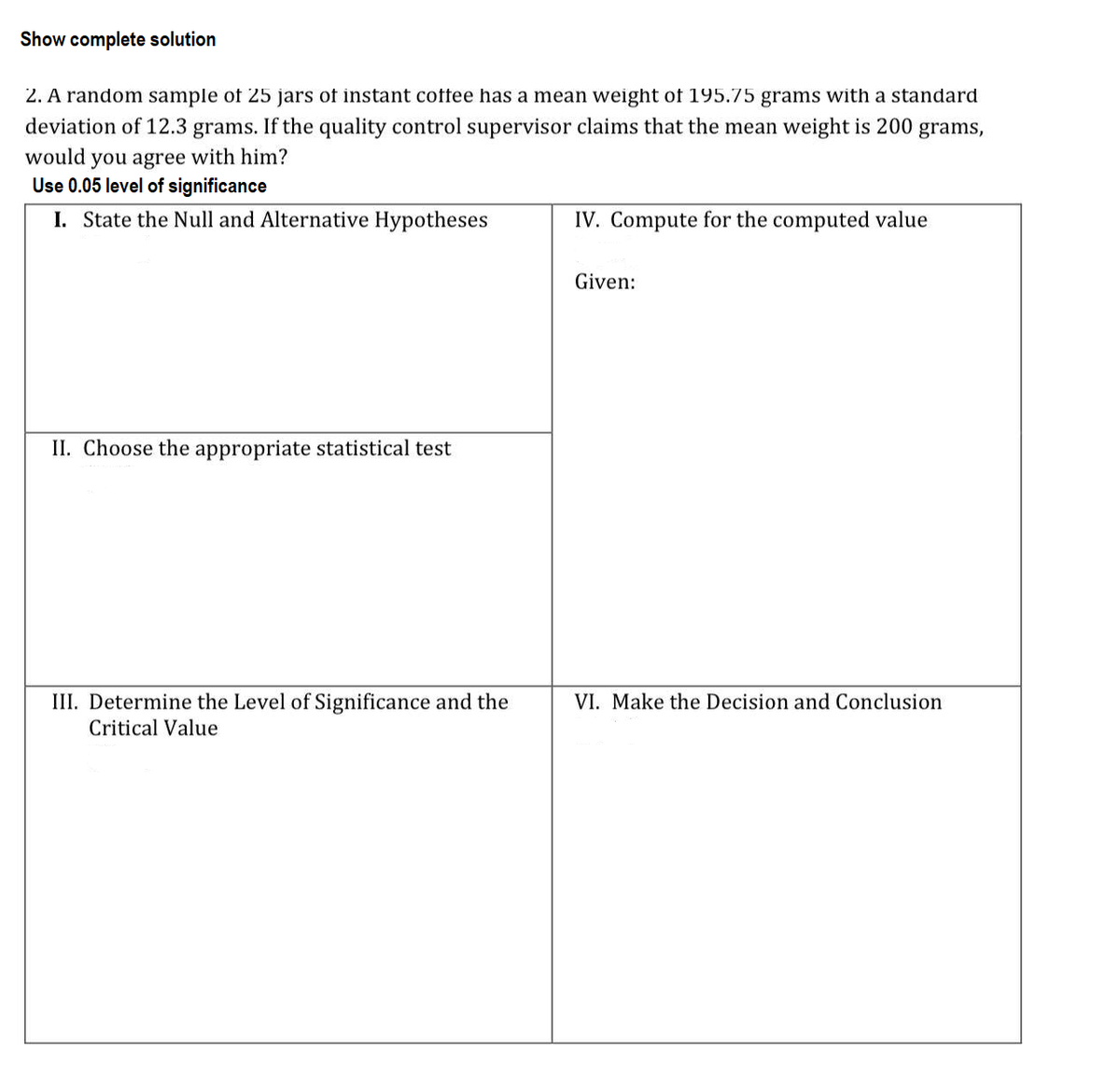 Show complete solution
2. A random sample of 25 jars of instant coffee has a mean weight of 195.75 grams with a standard
deviation of 12.3 grams. If the quality control supervisor claims that the mean weight is 200 grams,
would you agree with him?
Use 0.05 level of significance
I. State the Null and Alternative Hypotheses
IV. Compute for the computed value
Given:
II. Choose the appropriate statistical test
III. Determine the Level of Significance and the
VI. Make the Decision and Conclusion
Critical Value
