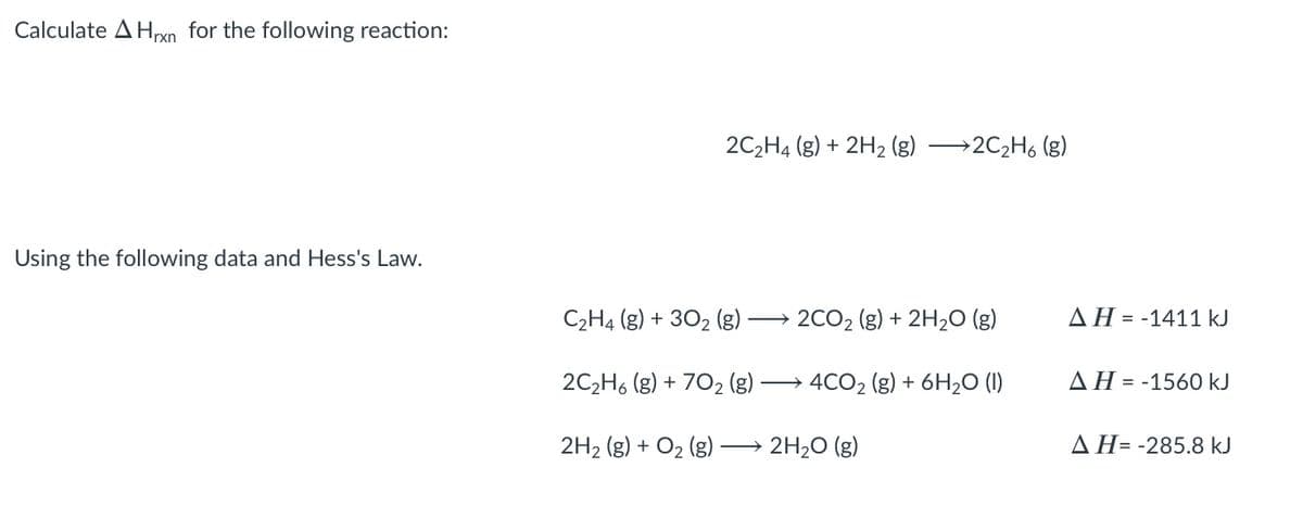 Calculate A Hrxn for the following reaction:
2C,H4 (g) + 2H2 (g) →2C2H6 (g)
Using the following data and Hess's Law.
C2H4 (g) + 302 (g) -
2CO2 (g) + 2H2O ()
ΔΗ -1411 kJ
=
2C2H6 (g) + 702 (g)
4CO2 (g) + 6H2O (1)
ΔΗ -1560 kJ
=
2H2 (g) + O2 (g)-
→ 2H20 (g)
AH= -285.8 kJ
