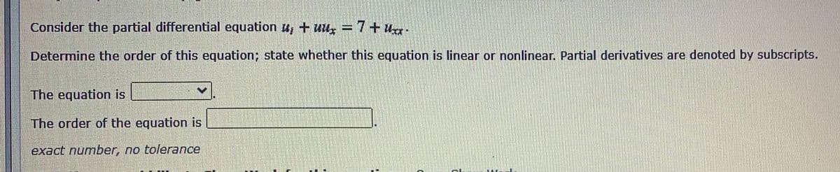 Consider the partial differential equation u+ uu, = 7+ U-
Determine the order of this equation; state whether this equation is linear or nonlinear. Partial derivatives are denoted by subscripts.
The equation is
The order of the equation is
exact number, no tolerance
