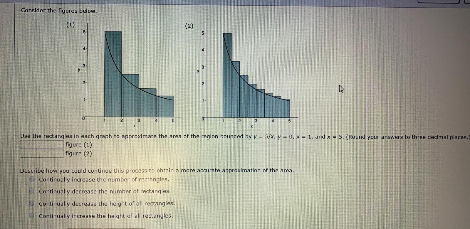 Consider the figures below.
(1)
(2)
LL
5-
5-
4
4-
2-
1
3
4
2
3
4
Use the rectangles in each graph to approximate the area of the region bounded by y = 5/x, y = o, x = 1, and x = 5. (Round your answers to three decimal places.)
figure (1)
figure (2)
