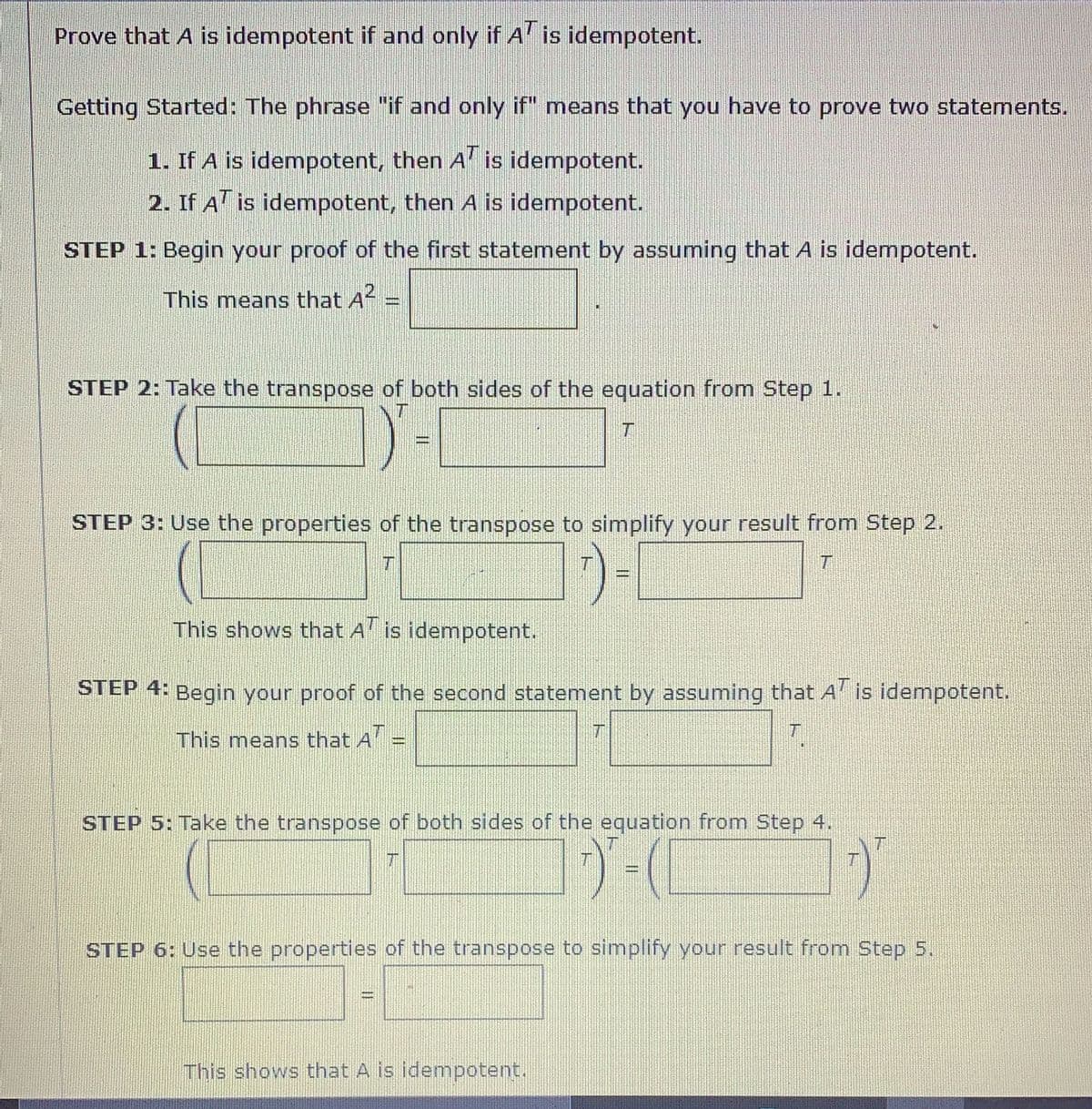 ## Prove that \( A \) is idempotent if and only if \( A^T \) is idempotent.

### Getting Started:
The phrase "if and only if" means that you have to prove two statements.

1. If \( A \) is idempotent, then \( A^T \) is idempotent.
2. If \( A^T \) is idempotent, then \( A \) is idempotent.

### STEP 1: 
Begin your proof of the first statement by assuming that \( A \) is idempotent. This means that
\[ A^2 = \boxed{A}. \]

### STEP 2: 
Take the transpose of both sides of the equation from Step 1.
\[ (A^2)^T = A^T. \]

### STEP 3: 
Use the properties of the transpose to simplify your result from Step 2.
\[ (A \cdot A)^T = A^T \]
\[ A^T \cdot (A^T)^T = A^T \]
\[ A^T \cdot A^T = A^T \]

This shows that \( A^T \) is idempotent.

### STEP 4: 
Begin your proof of the second statement by assuming that \( A^T \) is idempotent. This means that
\[ (A^T)^2 = \boxed{A^T}. \]

### STEP 5: 
Take the transpose of both sides of the equation from Step 4.
\[ [(A^T)^2]^T = (A^T)^T. \]

### STEP 6: 
Use the properties of the transpose to simplify your result from Step 5.
\[ [A^T \cdot A^T]^T = (A^T)^T \]
\[ (A^T)^T \cdot A^T = A \]
\[ A \cdot A = A \]

This shows that \( A \) is idempotent.

By completing these steps, we have shown that \( A \) is idempotent if and only if \( A^T \) is idempotent.