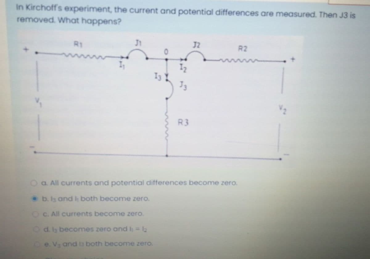 In Kirchoff's experiment, the current and potential differences are measured. Then J3 is
removed. What happens?
R1
J2
R2
I2
R3
Oa. All currents and potential differences become zero.
b. I3 and h both become zero.
O C. All currents become zero.
Od. ls becomes zero and h= 12
e. V3 and l3 both become zero.
