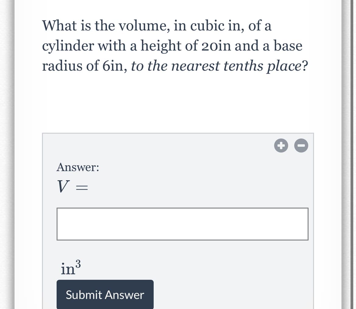 What is the volume, in cubic in, of a
cylinder with a height of 20in and a base
radius of 6in, to the nearest tenths place?
Answer:
V =
in?
Submit Answer
