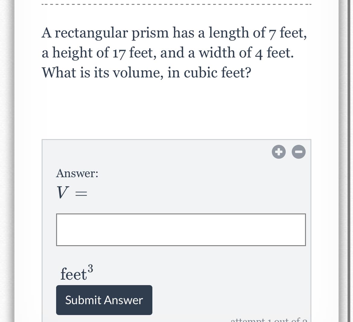 A rectangular prism has a length of 7 feet,
a height of 17 feet, and a width of 4 feet.
What is its volume, in cubic feet?
Answer:
V =
feet3
Submit Answer
attompt 1 out of o
