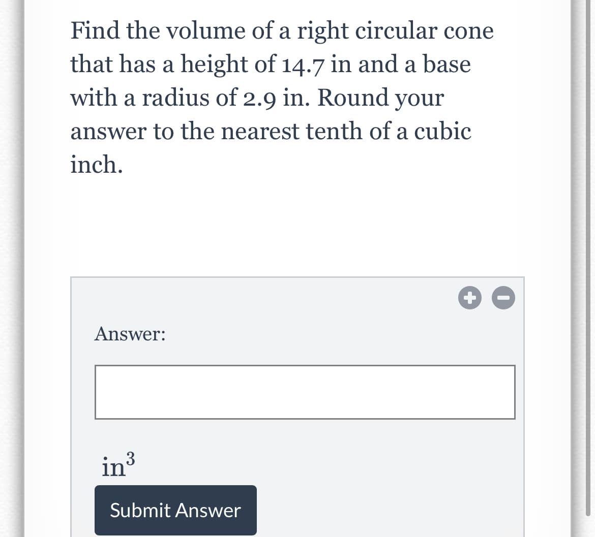 Find the volume of a right circular cone
that has a height of 14.7 in and a base
with a radius of 2.9 in. Round your
answer to the nearest tenth of a cubic
inch.
Answer:
in
Submit Answer
