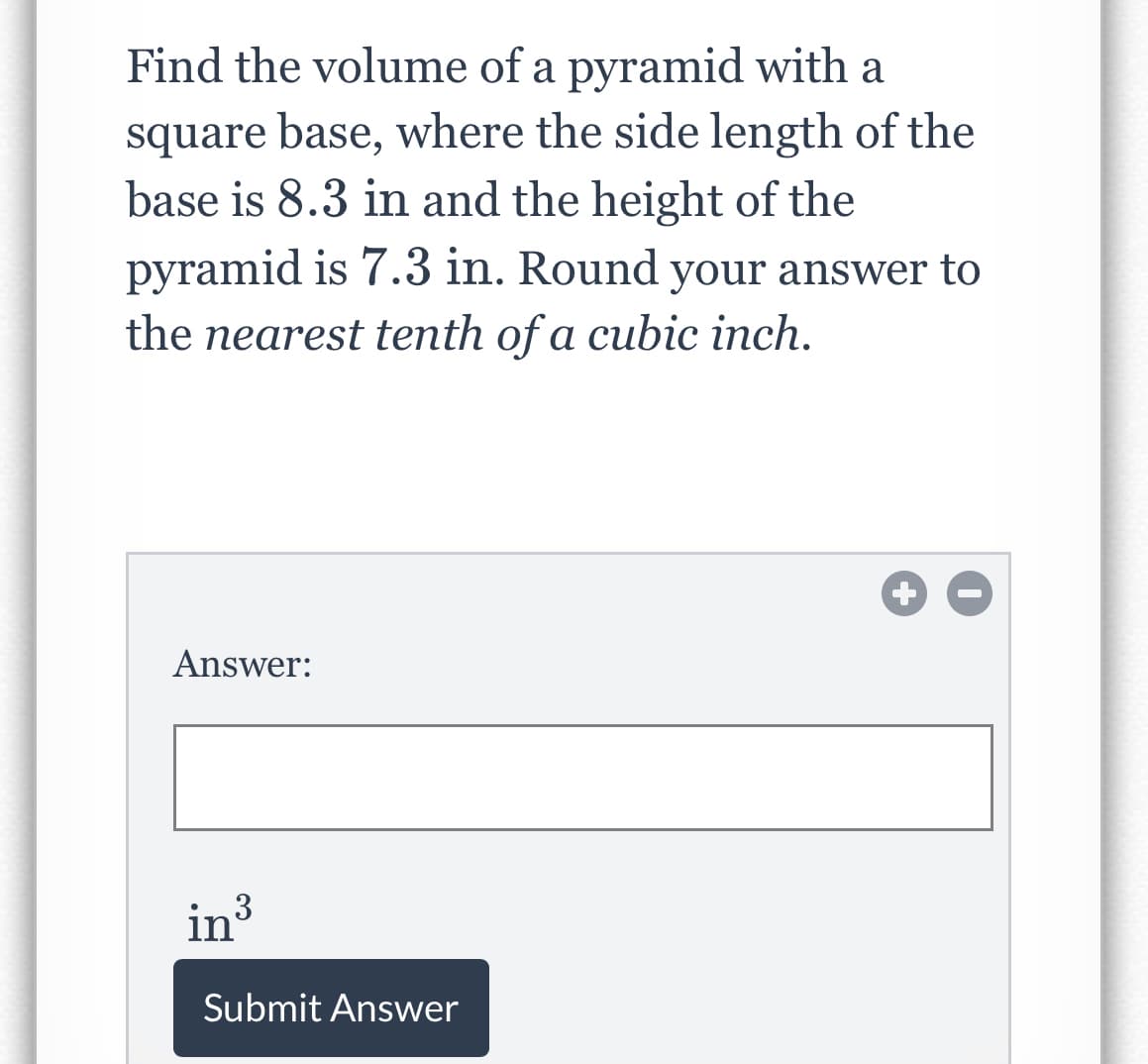 Find the volume of a pyramid with a
square base, where the side length of the
base is 8.3 in and the height of the
pyramid is 7.3 in. Round your answer to
the nearest tenth of a cubic inch.
Answer:
in³
3
Submit Answer
