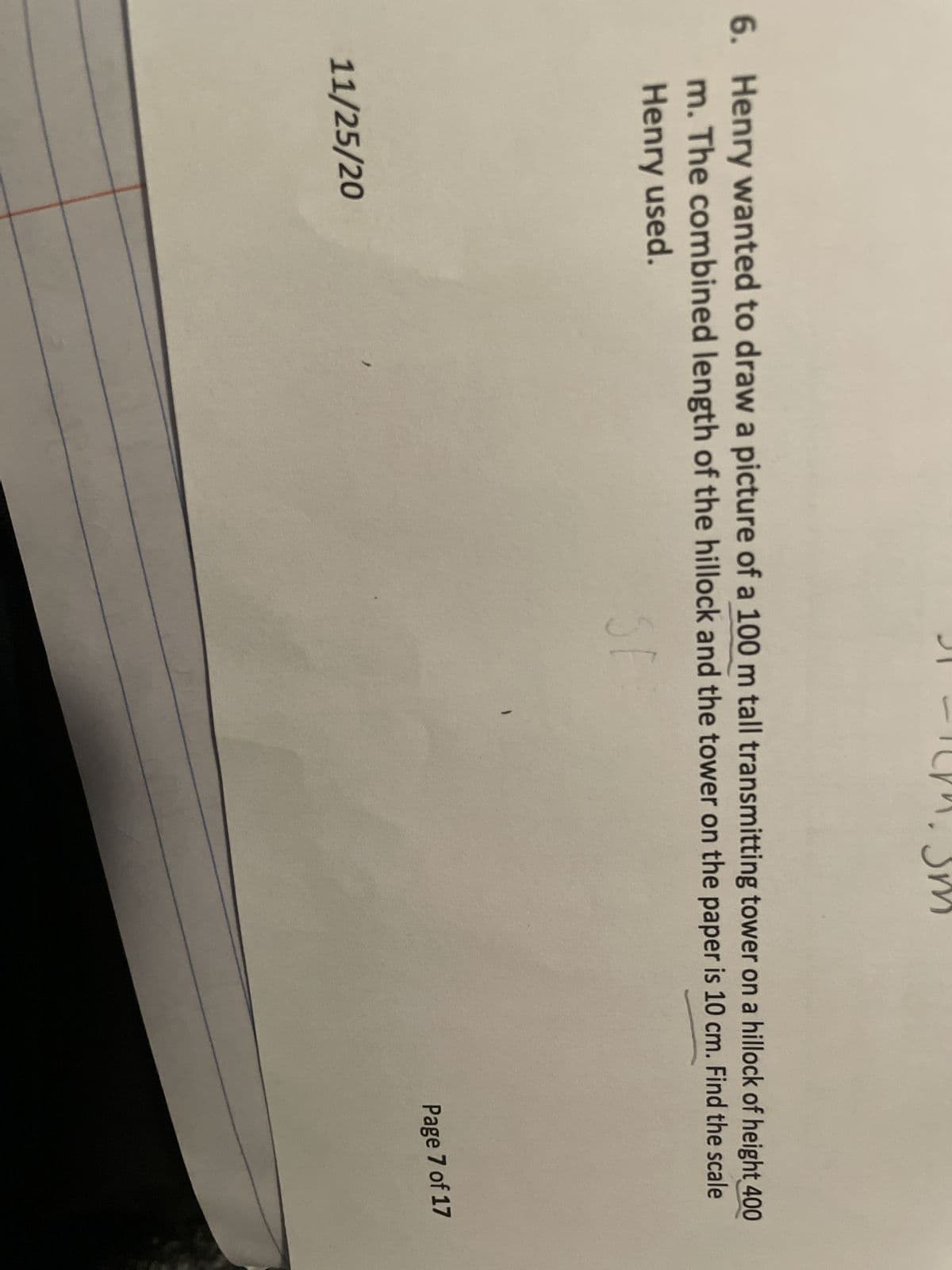 6. Henry wanted to draw a picture of a 100 m tall transmitting tower on a hillock of height 400
m. The combined length of the hillock and the tower on the paper is 10 cm. Find the scale
Henry used.
11/25/20
SE
'
Page 7 of 17