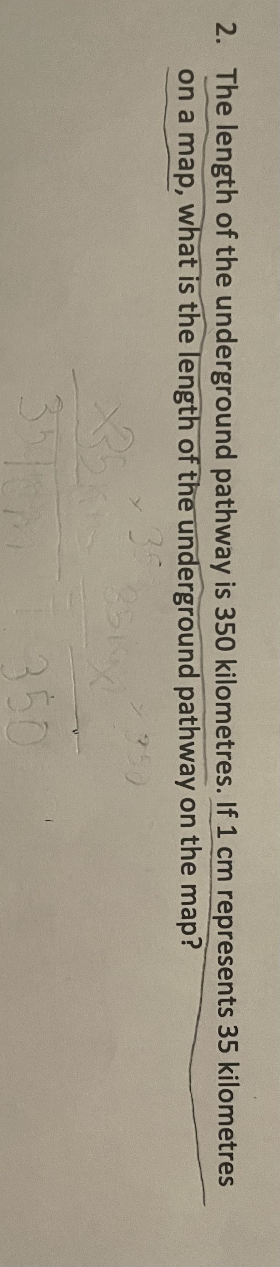 2. The length of the underground pathway is 350 kilometres. If 1 cm represents 35 kilometres
on a map, what is the length of the underground pathway on the map?
35
> 350
3
350