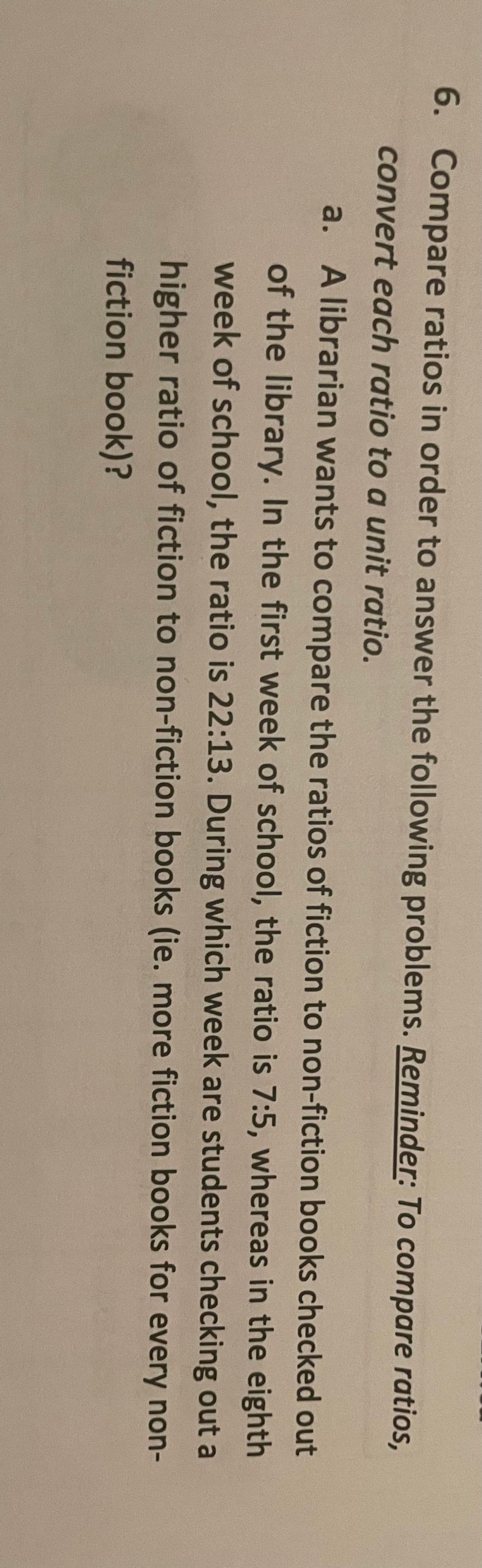 6. Compare ratios in order to answer the following problems. Reminder: To compare ratios,
convert each ratio to a unit ratio.
a. A librarian wants to compare the ratios of fiction to non-fiction books checked out
of the library. In the first week of school, the ratio is 7:5, whereas in the eighth
week of school, the ratio is 22:13. During which week are students checking out a
higher ratio of fiction to non-fiction books (ie. more fiction books for every non-
fiction book)?