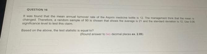 QUESTION 16
It was found that the mean annual turnover rate of the Aspirin medicine bottle is 12. The management thirk that the mean w
changed. Therefore, a random sample of 90 is chosen that shows the average is 21 and the standard deviation is 12. Use 0.00
significance level to test this claim
Based on the above, the test statistic is equal to?
(Round answer to two decimal places ex. 2.09)
