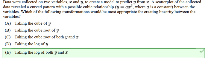 Data were collected on two variables, and y, to create a model to predict y from a. A scatterplot of the collected
data revealed a curved pattern with a possible cubic relationship (y = ar³, where a is a constant) between the
variables. Which of the following transformations would be most appropriate for creating linearity between the
variables?
(A) Taking the cube of y
(B) Taking the cube root of y
(C) Taking the cube root of both y and a
(D) Taking the log of y
(E) Taking the log of both y and a