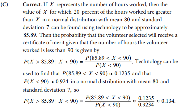 (C)
Correct. If X represents the number of hours worked, then the
value of X for which 20 percent of the hours worked are greater
than X in a normal distribution with mean 80 and standard
deviation 7 can be found using technology to be approximately
85.89. Then the probability that the volunteer selected will receive a
certificate of merit given that the number of hours the volunteer
worked is less than 90 is given by
P(X > 85.89 | X < 90) =
P(85.89 < X < 90)
P(X < 90)
Technology can be
used to find that P(85.89 < X <90) ≈ 0.1235 and that
P(X<90) ≈ 0.924 in a normal distribution with mean 80 and
standard deviation 7, so
P(X > 85.89 | X < 90) =
P(85.89 < X < 90)
P(X <90)
0.1235
0.9234
≈ 0.134.