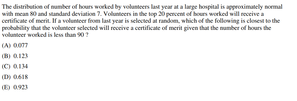 The distribution of number of hours worked by volunteers last year at a large hospital is approximately normal
with mean 80 and standard deviation 7. Volunteers in the top 20 percent of hours worked will receive a
certificate of merit. If a volunteer from last year is selected at random, which of the following is closest to the
probability that the volunteer selected will receive a certificate of merit given that the number of hours the
volunteer worked is less than 90 ?
(A) 0.077
(B) 0.123
(C) 0.134
(D) 0.618
(E) 0.923