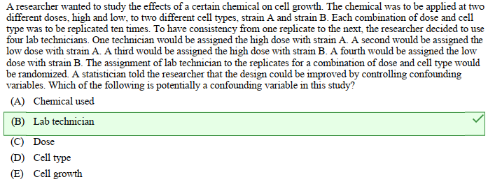 A researcher wanted to study the effects of a certain chemical on cell growth. The chemical was to be applied at two
different doses, high and low, to two different cell types, strain A and strain B. Each combination of dose and cell
type was to be replicated ten times. To have consistency from one replicate to the next, the researcher decided to use
four lab technicians. One technician would be assigned the high dose with strain A. A second would be assigned the
low dose with strain A. A third would be assigned the high dose with strain B. A fourth would be assigned the low
dose with strain B. The assignment of lab technician to the replicates for a combination of dose and cell type would
be randomized. A statistician told the researcher that the design could be improved by controlling confounding
variables. Which of the following is potentially a confounding variable in this study?
(A) Chemical used
(B) Lab technician
(C) Dose
(D) Cell type
(E) Cell growth