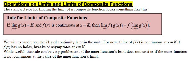 Operations on Limits and Limits of Composite Functions
The standard rule for finding the limit of a composite function looks something like this:
Rule for Limits of Composite Functions
If lim g(x) = K and f(x) is continuous at x = K, then lim ƒ (g(x)) = ƒ (limg(x)).
x→a
x→a
We will expand upon the idea of continuity later in the unit. For now, think of f(x) is continuous at x = K if
f(x) has no holes, breaks or asymptotes at x = K.
While useful, this rule can be very problematic if the inner function's limit does not exist or if the outer function
is not continuous at the value of the inner function's limit.