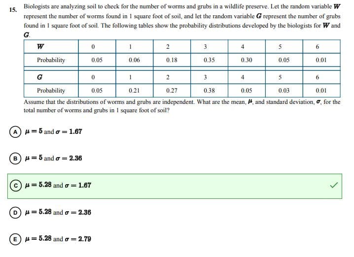 15.
Biologists are analyzing soil to check for the number of worms and grubs in a wildlife preserve. Let the random variable W
represent the number of worms found in 1 square foot of soil, and let the random variable G represent the number of grubs
found in 1 square foot of soil. The following tables show the probability distributions developed by the biologists for W and
G.
W
Probability
G
0
0.05
B) = 5 and o= 2.36
0
= 5.28 and = 1.67
(D) μ = 5.28 and a = 2.36
1
E μ = 5.28 and = 2.79
0.06
2
0.18
1
3
2
4
Probability
0.05
0.21
0.27
0.38
0.05
0.03
0.01
Assume that the distributions of worms and grubs are independent. What are the mean, #, and standard deviation, σ, for the
total number of worms and grubs in I square foot of soil?
A = 5 and o=1.67
0.35
4
0.30
3
5
0.05
6
5
0.01
6