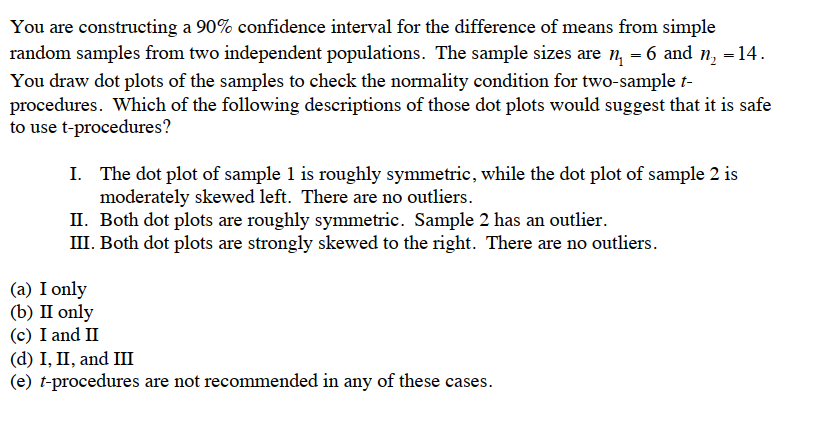 You are constructing a 90% confidence interval for the difference of means from simple
random samples from two independent populations. The sample sizes are n₁ = 6 and n₂ = 14.
You draw dot plots of the samples to check the normality condition for two-sample t-
procedures. Which of the following descriptions of those dot plots would suggest that it is safe
to use t-procedures?
I.
The dot plot of sample 1 is roughly symmetric, while the dot plot of sample 2 is
moderately skewed left. There are no outliers.
II. Both dot plots are roughly symmetric. Sample 2 has an outlier.
III. Both dot plots are strongly skewed to the right. There are no outliers.
(a) I only
(b) II only
(c) I and II
(d) I, II, and III
(e) t-procedures are not recommended in any of these cases.