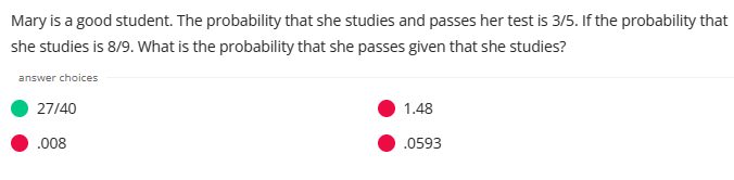 Mary is a good student. The probability that she studies and passes her test is 3/5. If the probability that
she studies is 8/9. What is the probability that she passes given that she studies?
answer choices
27/40
.008
1.48
.0593