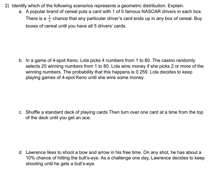 2) Identify which of the following scenarios represents a geometric distribution. Explain.
a. A popular brand of cereal puts a card with 1 of 5 famous NASCAR drivers in each box.
There is a chance that any particular driver's card ends up in any box of cereal. Buy
boxes of cereal until you have all 5 drivers' cards.
b. In a game of 4-spot Keno, Lola picks 4 numbers from 1 to 80. The casino randomly
selects 20 winning numbers from 1 to 80. Lola wins money if she picks 2 or more of the
winning numbers. The probability that this happens is 0.259. Lola decides to keep
playing games of 4-spot Keno until she wins some money.
c. Shuffle a standard deck of playing cards Then turn over one card at a time from the top
of the deck until you get an ace.
d. Lawrence likes to shoot a bow and arrow in his free time. On any shot, he has about a
10% chance of hitting the bull's-eye. As a challenge one day, Lawrence decides to keep
shooting until he gets a bull's-eye.