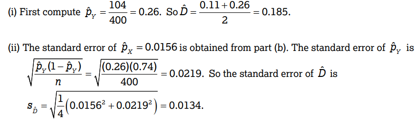 (i) First compute p
S
=
=
=
104
400
= 0.26. So D=
0.11 +0.26
2
(ii) The standard error of P = 0.0156 is obtained from part (b). The standard error of p, is
py (1 - py) (0.26)(0.74)
400
= 0.0219. So the standard error of Ô is
n
√
= 0.185.
(0.0156² +0.0219²) = 0.0134.
=