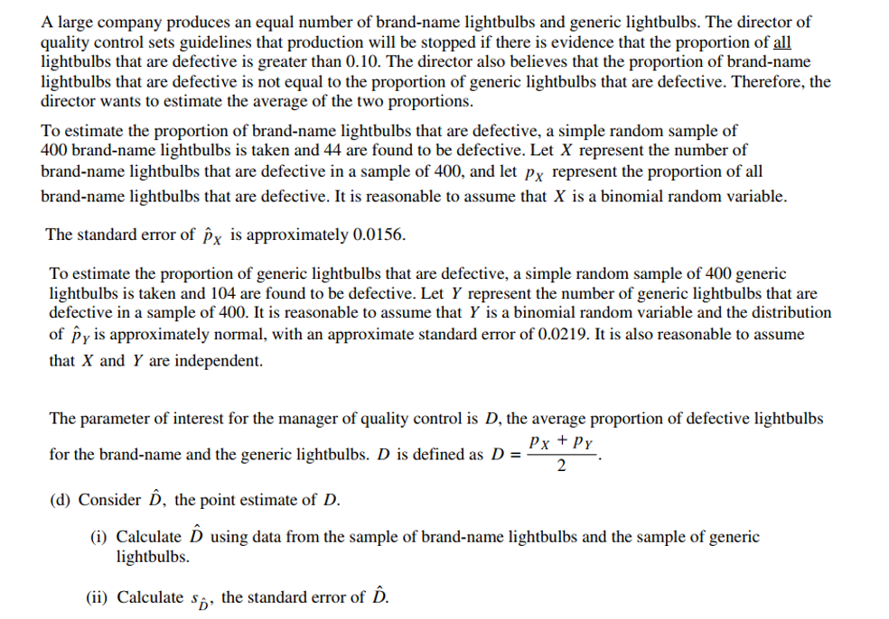 A large company produces an equal number of brand-name lightbulbs and generic lightbulbs. The director of
quality control sets guidelines that production will be stopped if there is evidence that the proportion of all
lightbulbs that are defective is greater than 0.10. The director also believes that the proportion of brand-name
lightbulbs that are defective is not equal to the proportion of generic lightbulbs that are defective. Therefore, the
director wants to estimate the average of the two proportions.
To estimate the proportion of brand-name lightbulbs that are defective, a simple random sample of
400 brand-name lightbulbs is taken and 44 are found to be defective. Let X represent the number of
brand-name lightbulbs that are defective in a sample of 400, and let px represent the proportion of all
brand-name lightbulbs that are defective. It is reasonable to assume that X is a binomial random variable.
The standard error of px is approximately 0.0156.
To estimate the proportion of generic lightbulbs that are defective, a simple random sample of 400 generic
lightbulbs is taken and 104 are found to be defective. Let Y represent the number of generic lightbulbs that are
defective in a sample of 400. It is reasonable to assume that Y is a binomial random variable and the distribution
of py is approximately normal, with an approximate standard error of 0.0219. It is also reasonable to assume
that X and Y are independent.
The parameter of interest for the manager of quality control is D, the average proportion of defective lightbulbs
Px + Py
for the brand-name and the generic lightbulbs. D is defined as D =
2
(d) Consider D, the point estimate of D.
(i) Calculate D using data from the sample of brand-name lightbulbs and the sample of generic
lightbulbs.
(ii) Calculates, the standard error of D.