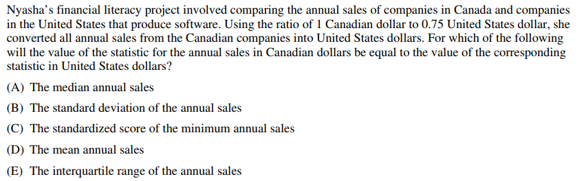 Nyasha's financial literacy project involved comparing the annual sales of companies in Canada and companies
in the United States that produce software. Using the ratio of 1 Canadian dollar to 0.75 United States dollar, she
converted all annual sales from the Canadian companies into United States dollars. For which of the following
will the value of the statistic for the annual sales in Canadian dollars be equal to the value of the corresponding
statistic in United States dollars?
(A) The median annual sales
(B) The standard deviation of the annual sales
(C) The standardized score of the minimum annual sales
(D) The mean annual sales
(E) The interquartile range of the annual sales