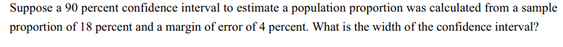 Suppose a 90 percent confidence interval to estimate a population proportion was calculated from a sample
proportion of 18 percent and a margin of error of 4 percent. What is the width of the confidence interval?