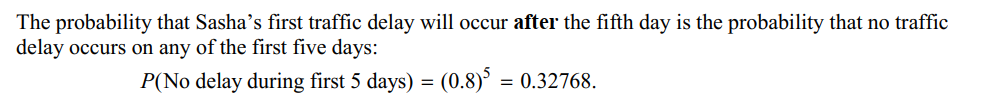 The probability that Sasha's first traffic delay will occur after the fifth day is the probability that no traffic
delay occurs on any of the first five days:
P(No delay during first 5 days) = (0.8)³ = 0.32768.