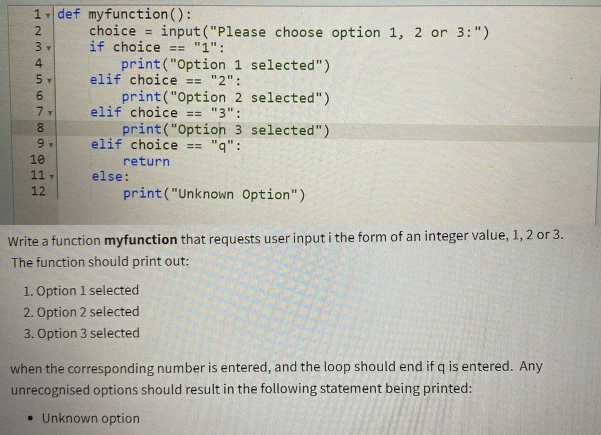 1 def myfunction():
choice = input ("Please choose option 1, 2 or 3:")
if choice
2
%3D
3
"1":
=3%3D
print("Option 1 selected")
elif choice
4
"2":
print("Option 2 selected")
elif choice
6.
"3":
print("Option 3 selected")
elif choice == "q":
8
10
return
11
else:
12
print("Unknown Option")
Write a function myfunction that requests user input i the form of an integer value, 1, 2 or 3.
The function should print out:
1. Option 1 selected
2. Option 2 selected
3. Option 3 selected
when the corresponding number is entered, and the loop should end if q is entered. Any
unrecognised options should result in the following statement being printed:
• Unknown option
