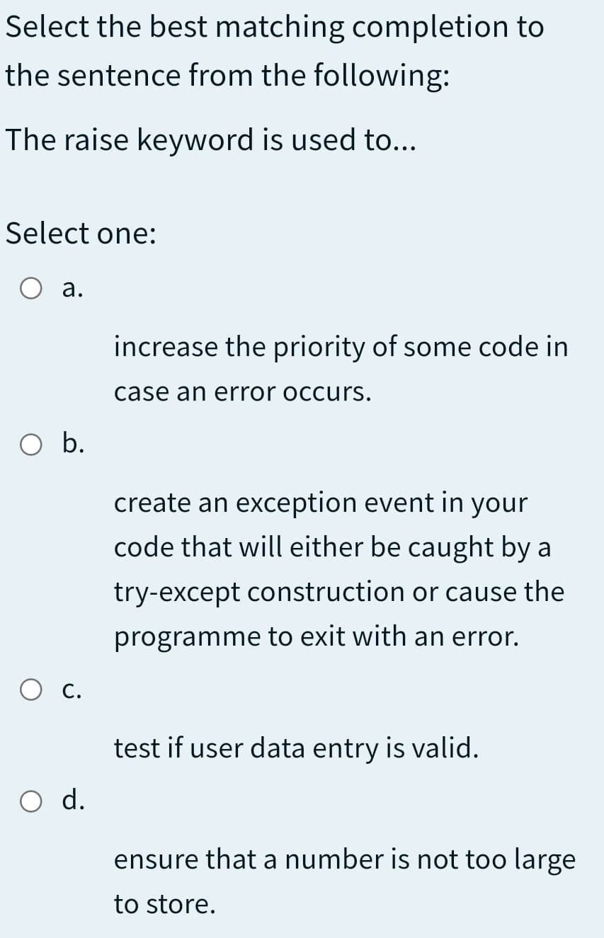 Select the best matching completion to
the sentence from the following:
The raise keyword is used to...
Select one:
О а.
increase the priority of some code in
case an error occurs.
O b.
create an exception event in your
code that will either be caught by a
try-except construction or cause the
programme to exit with an error.
O c.
test if user data entry is valid.
O d.
ensure that a number is not too large
to store.
