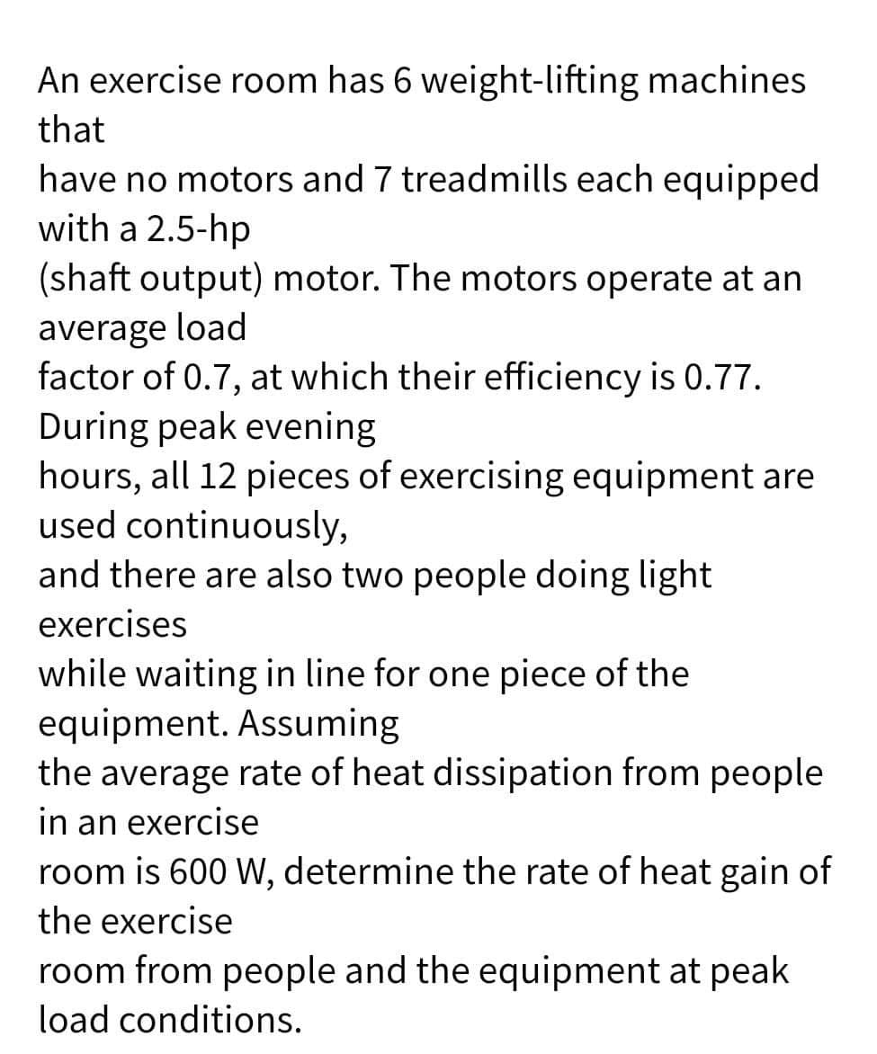 An exercise room has 6 weight-lifting machines
that
have no motors and 7 treadmills each equipped
with a 2.5-hp
(shaft output) motor. The motors operate at an
average load
factor of 0.7, at which their efficiency is 0.77.
During peak evening
hours, all 12 pieces of exercising equipment are
used continuously,
and there are also two people doing light
exercises
while waiting in line for one piece of the
equipment. Assuming
the average rate of heat dissipation from people
in an exercise
room is 600 W, determine the rate of heat gain of
the exercise
room from people and the equipment at peak
load conditions.
