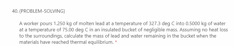 40. (PROBLEM-SOLVING)
A worker pours 1.250 kg of molten lead at a temperature of 327.3 deg C into 0.5000 kg of water
at a temperature of 75.00 deg C in an insulated bucket of negligible mass. Assuming no heat loss
to the surroundings, calculate the mass of lead and water remaining in the bucket when the
materials have reached thermal equilibrium. *
