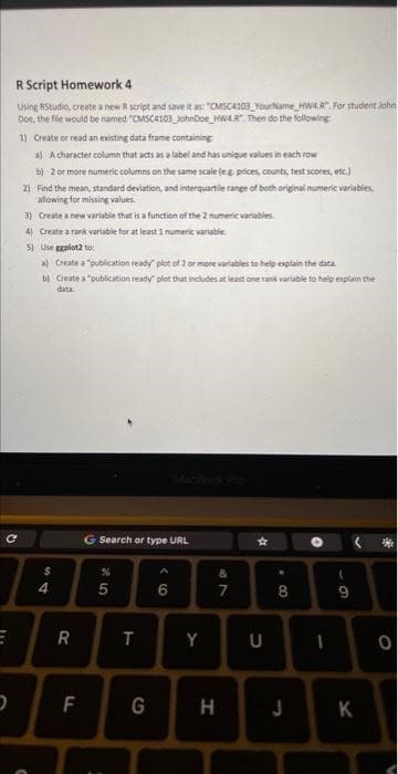 R Script Homework 4
Using RStudio, create a new R script and save it as: "CMSC4103 Your Name HW4 R. For student John
Doe, the file would be named "CMSC4103_JohnDoe HWAR". Then do the following:
1) Create or read an existing data frame containing
a) A character column that acts as a label and has unique values in each row
b) 2 or more numeric columns on the same scale (eg prices, counts, test scores, etc.)
C
2) Find the mean, standard deviation, and interquartile range of both original numeric variables,
allowing for missing values.
3) Create a new variable that is a function of the 2 numeric variables.
4) Create a rank variable for at least 1 numeric variable.
5) Use ggplot2 to:
a) Create a "publication ready" plot of 2 or more variables to help explain the data.
b) Create a "publication ready" plot that includes at least one rank variable to help explain the
data
$
C
4
E R
F
Search or type URL
5
:
T
6
Y
G H
49
&
7
★
U
8
1
9
J K
0
