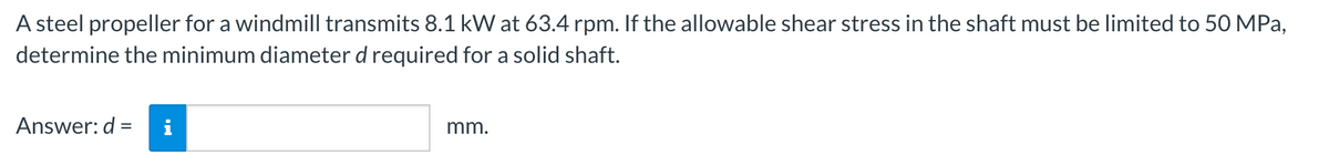 A steel propeller for a windmill transmits 8.1 kW at 63.4 rpm. If the allowable shear stress in the shaft must be limited to 50 MPa,
determine the minimum diameter d required for a solid shaft.
Answer: d =
mm.
