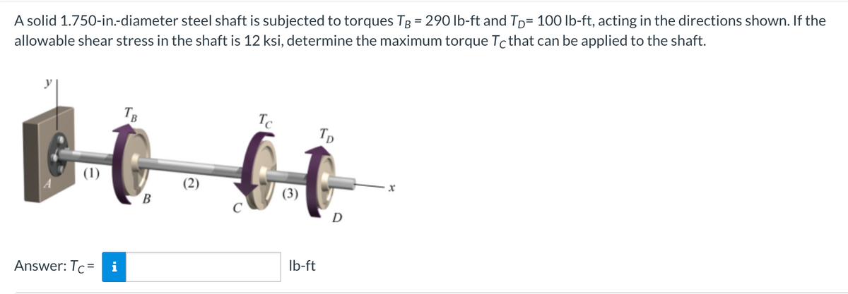 %3D
A solid 1.750-in.-diameter steel shaft is subjected to torques TB = 290 lb-ft and TD= 100 lb-ft, acting in the directions shown. If the
allowable shear stress in the shaft is 12 ksi, determine the maximum torque Tcthat can be applied to the shaft.
TB
Tc
Tp
(1)
(2)
B.
Ib-ft
Answer: Tc= i
