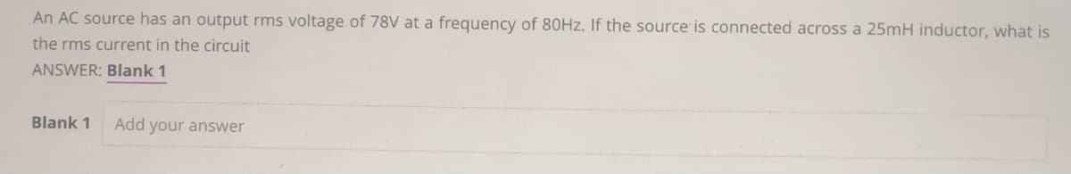 An AC source has an output rms voltage of 78V at a frequency of 80Hz. If the source is connected across a 25mH inductor, what is
the rms current in the circuit
ANSWER: Blank 1
Blank 1
Add your answer