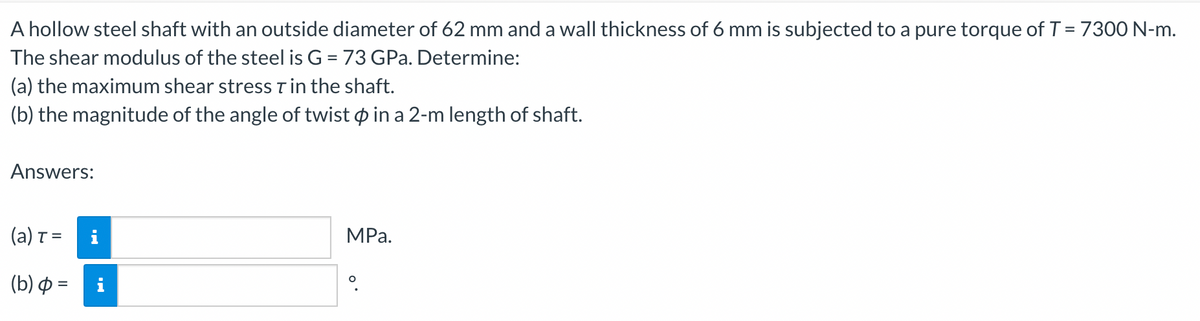 A hollow steel shaft with an outside diameter of 62 mm and a wall thickness of 6 mm is subjected to a pure torque of T = 7300 N-m.
The shear modulus of the steel is G = 73 GPa. Determine:
(a) the maximum shear stress T in the shaft.
(b) the magnitude of the angle of twist p in a 2-m length of shaft.
Answers:
(a) T =
i
MPа.
(b) Φ
