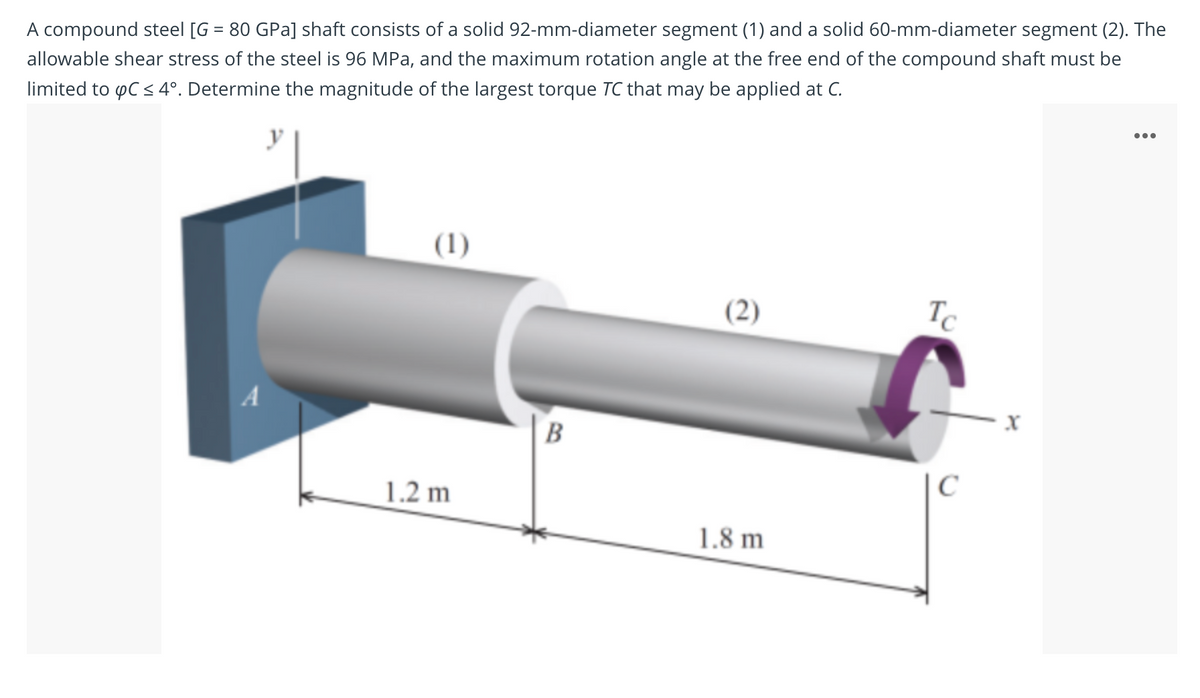 %3D
A compound steel [G = 80 GPa] shaft consists of a solid 92-mm-diameter segment (1) and a solid 60-mm-diameter segment (2). The
allowable shear stress of the steel is 96 MPa, and the maximum rotation angle at the free end of the compound shaft must be
limited to pC < 4°. Determine the magnitude of the largest torque TC that may be applied at C.
(1)
(2)
Tc
A
B
C
1.2 m
1.8 m
