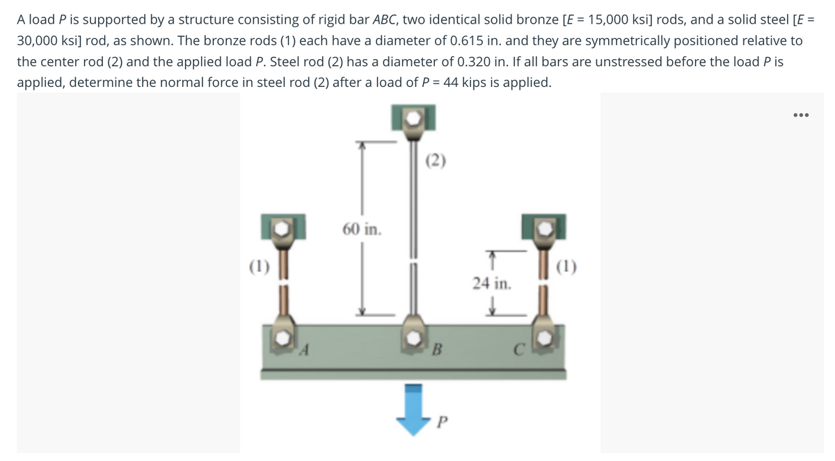 A load P is supported by a structure consisting of rigid bar ABC, two identical solid bronze [E = 15,000 ksi] rods, and a solid steel [E =
30,000 ksi] rod, as shown. The bronze rods (1) each have a diameter of 0.615 in. and they are symmetrically positioned relative to
the center rod (2) and the applied load P. Steel rod (2) has a diameter of 0.320 in. If all bars are unstressed before the load P is
applied, determine the normal force in steel rod (2) after a load of P = 44 kips is applied.
...
(2)
60 in.
(1)
(1)
24 in.
