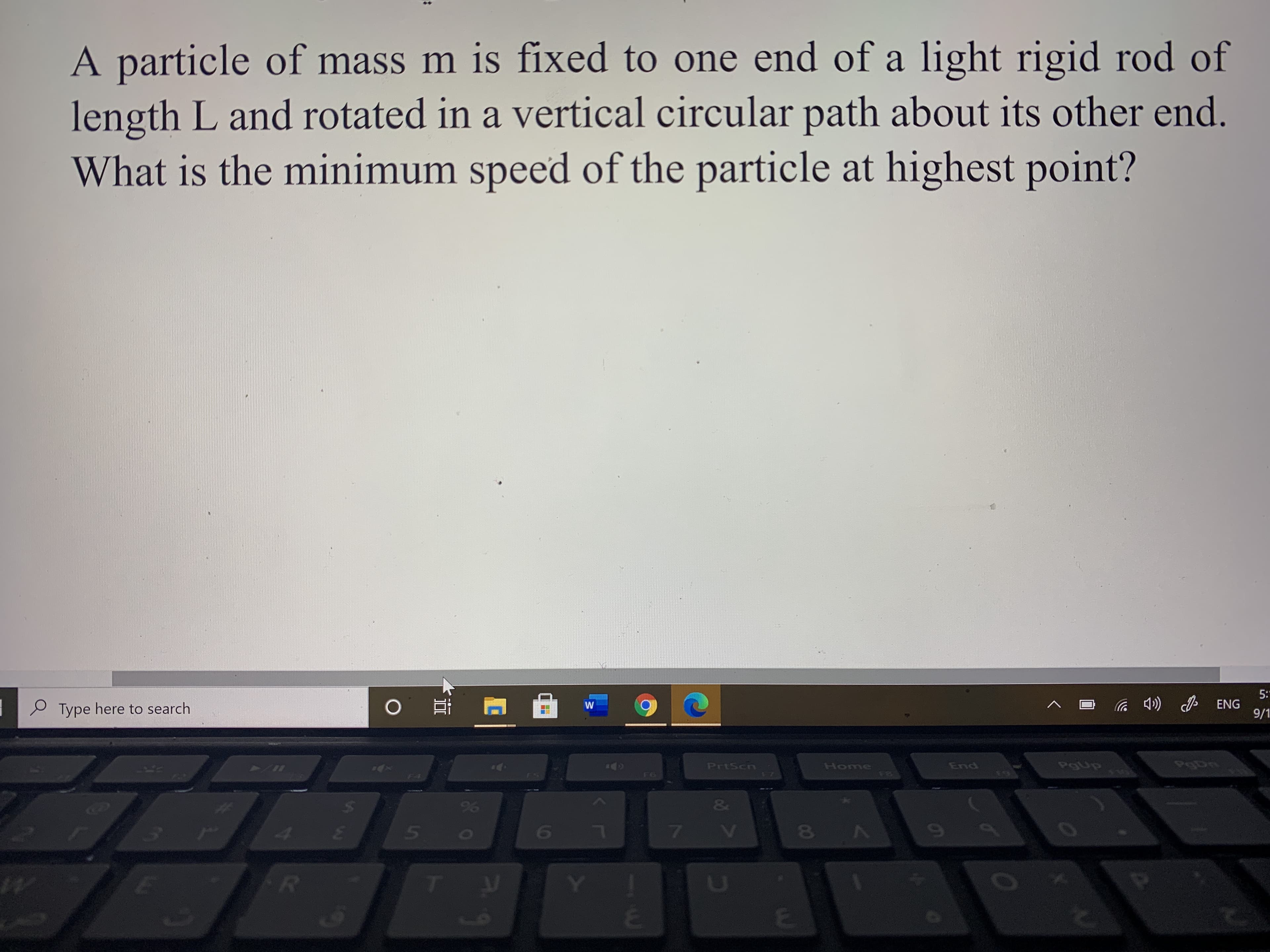 A particle of mass m is fixed to one end of a light rigid rod of
length L and rotated in a vertical circular path about its other end.
What is the minimum speed of the particle at highest point?
