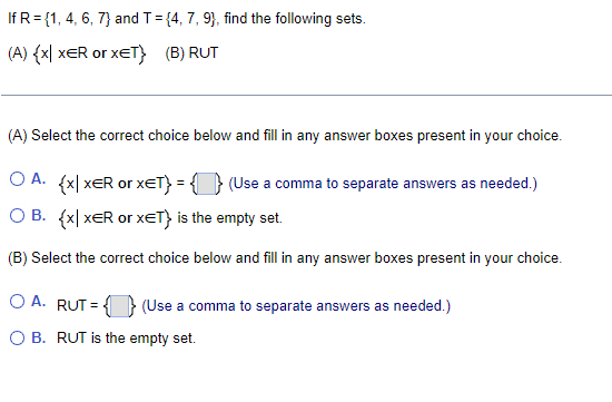 If R = {1, 4, 6, 7} and T = {4, 7, 9), find the following sets.
(A) {x| XER or XET} (B) RUT
(A) Select the correct choice below and fill in any answer boxes present in your choice.
O A. {x|XER or xET} = { } (Use a comma to separate answers as needed.)
O B. {x|XER or XET} is the empty set.
(B) Select correct choice below and fill in any answer boxes present in your choice.
OA. RUT=} (Use a comma to separate answers as needed.)
O B. RUT is the empty set.